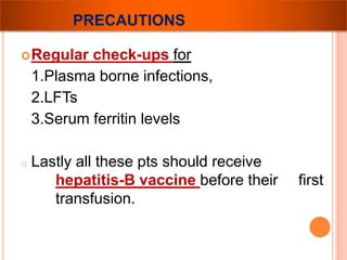 PRECAUTIONS 
Regular check-ups for 
1.Plasma borne infections, 
2.LFTs 
3.Serum ferritin levels 
o Lastly all these pts should receive 
hepatitis-B vaccine before their first 
transfusion. 
 
