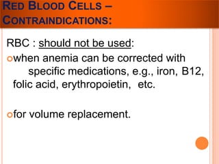 RED BLOOD CELLS – 
CONTRAINDICATIONS: 
RBC : should not be used: 
when anemia can be corrected with 
specific medications, e.g., iron, B12, 
folic acid, erythropoietin, etc. 
for volume replacement. 
 
