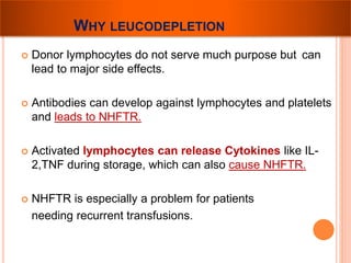 WHY LEUCODEPLETION 
 Donor lymphocytes do not serve much purpose but can 
lead to major side effects. 
 Antibodies can develop against lymphocytes and platelets 
and leads to NHFTR. 
 Activated lymphocytes can release Cytokines like IL- 
2,TNF during storage, which can also cause NHFTR. 
 NHFTR is especially a problem for patients 
needing recurrent transfusions. 
 
