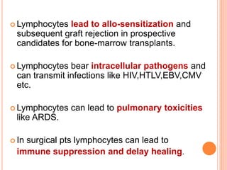  Lymphocytes lead to allo-sensitization and 
subsequent graft rejection in prospective 
candidates for bone-marrow transplants. 
 Lymphocytes bear intracellular pathogens and 
can transmit infections like HIV,HTLV,EBV,CMV 
etc. 
 Lymphocytes can lead to pulmonary toxicities 
like ARDS. 
 In surgical pts lymphocytes can lead to 
immune suppression and delay healing. 
 