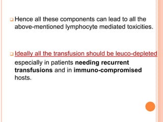  Hence all these components can lead to all the 
above-mentioned lymphocyte mediated toxicities. 
 Ideally all the transfusion should be leuco-depleted 
especially in patients needing recurrent 
transfusions and in immuno-compromised 
hosts. 
 