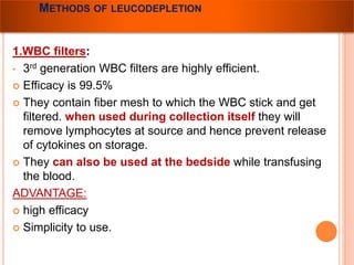 METHODS OF LEUCODEPLETION 
1.WBC filters: 
• 3rd generation WBC filters are highly efficient. 
 Efficacy is 99.5% 
 They contain fiber mesh to which the WBC stick and get 
filtered. when used during collection itself they will 
remove lymphocytes at source and hence prevent release 
of cytokines on storage. 
 They can also be used at the bedside while transfusing 
the blood. 
ADVANTAGE: 
 high efficacy 
 Simplicity to use. 
 