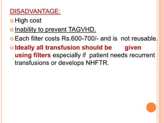 DISADVANTAGE: 
 High cost 
 Inability to prevent TAGVHD. 
 Each filter costs Rs.600-700/- and is not reusable. 
 Ideally all transfusion should be given 
using filters especially if patient needs recurrent 
transfusions or develops NHFTR. 
 