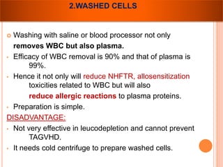 2.WASHED CELLS 
 Washing with saline or blood processor not only 
removes WBC but also plasma. 
• Efficacy of WBC removal is 90% and that of plasma is 
99%. 
• Hence it not only will reduce NHFTR, allosensitization 
toxicities related to WBC but will also 
reduce allergic reactions to plasma proteins. 
• Preparation is simple. 
DISADVANTAGE: 
• Not very effective in leucodepletion and cannot prevent 
TAGVHD. 
• It needs cold centrifuge to prepare washed cells. 
 