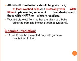  All red cell transfusions should be given using 
at least washed cells and preferably with WBC 
filters in pts needing recurrent transfusions and 
those with NHFTR or allergic reactions. 
 Washed platelets from mother are given to a baby 
suffering from allo-immune thrombocytopenia. 
3.gamma-irradiation: 
• TAGVHD can be prevented only with gamma-irradiation 
of blood. 
 
