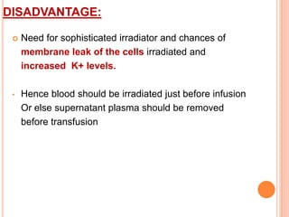 DISADVANTAGE: 
 Need for sophisticated irradiator and chances of 
membrane leak of the cells irradiated and 
increased K+ levels. 
• Hence blood should be irradiated just before infusion 
Or else supernatant plasma should be removed 
before transfusion 
 