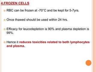 4.FROZEN CELLS 
 RBC can be frozen at -70°C and be kept for 5-7yrs. 
 Once thawed should be used within 24 hrs. 
 Efficacy for leucodepletion is 90% and plasma depletion is 
99%. 
 Hence it reduces toxicities related to both lymphocytes 
and plasma. 
 