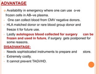 ADVANTAGE 
 Availability in emergency where one can use o-ve 
frozen cells in AB–ve plasma. 
• One can collect blood from CMV negative donors. 
• HLA matched donor or rare blood group donor and 
freeze it for future use. 
• Lastly autologous blood collected for surgery can be 
frozen and used in future, if surgery gets postponed for 
some reasons. 
DISADVANTAGE: 
• Needs sophisticated instruments to prepare and store. 
• Extremely costly. 
• It cannot prevent TAGVHD. 
 