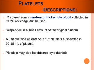 PLATELETS 
-DESCRIPTIONS: 
o Prepared from a random unit of whole blood collected in 
CP2D anticoagulant solution. 
o Suspended in a small amount of the original plasma. 
o A unit contains at least 55 x 109 platelets suspended in 
50-55 mL of plasma. 
o Platelets may also be obtained by apheresis 
 