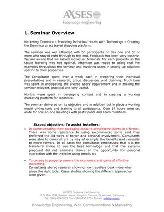 knowledge engineering

1. Seminar Overview
Marketing Dominica – Providing Individual Hotels with Technology – Creating
the Dominica direct travel shopping platform.

The seminar was well attended with 50 participants on day one and 30 or
more who stayed right through to the end. Feedback has been very positive.
We are aware that we lacked individual terminals for each property so the
tactile learning was not optimal. Attention was made to using real live
examples throughout the seminar and involving users in setting up solutions
specific to their properties.

The Consultants spent over a week each in preparing their individual
presentations and in research, group discussions and planning. Much time
was spent in anticipating the diverse users’ requirement and in making the
seminar relevant, practical and very useful.

Months were spent in developing content and in creating a working
marketing platform for Dominica.

The seminar delivered on its objective and in addition put in place a working
model giving tools and training to all participants. Over 24 hours were set
aside for one-on-one meetings with participants and team members.



       Stated objective: To assist hoteliers:
   In communicating their packaging ideas to prospective clients in e-format.
    There was some resistance to using e-commerce; some said they
    preferred the old ways of barter and personal involvement. Consultants
    were able to demonstrate by way of example the benefits and necessity
    to move forward. In all cases the consultants emphasised that it is the
    traveller’s choice to use the best technology and that the systems
    proposed did not eliminate choice or the opportunity for personal
    interaction with the traveller using emails etc

   To convey to property owners the economics and gains of effective
    marketing.
    Consultants shared research showing how travellers book more when
    given the right tools. Cases studies showing the different approaches
    were given.




                              AXSES Systems Caribbean Inc.
           P.O. Box 16-B, Baslen House, Kingston Terrace, St.Michael, Barbados
              Tel: (246) 429-2653 Fax: (246) 436 5704 E-mail: info@axses.net

      Knowledge Engineering, Web Communications & Marketing
 