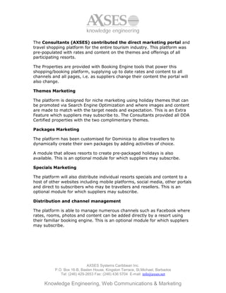 knowledge engineering

The Consultants (AXSES) contributed the direct marketing portal and
travel shopping platform for the entire tourism industry. This platform was
pre-populated with rates and content on the themes and offerings of all
participating resorts.

The Properties are provided with Booking Engine tools that power this
shopping/booking platform, supplying up to date rates and content to all
channels and all pages, i.e. as suppliers change their content the portal will
also change.

Themes Marketing

The platform is designed for niche marketing using holiday themes that can
be promoted via Search Engine Optimization and where images and content
are made to match with the target needs and expectation. This is an Extra
Feature which suppliers may subscribe to. The Consultants provided all DDA
Certified properties with the two complimentary themes.

Packages Marketing

The platform has been customised for Dominica to allow travellers to
dynamically create their own packages by adding activities of choice.

A module that allows resorts to create pre-packaged holidays is also
available. This is an optional module for which suppliers may subscribe.

Specials Marketing

The platform will also distribute individual resorts specials and content to a
host of other websites including mobile platforms, social media, other portals
and direct to subscribers who may be travellers and resellers. This is an
optional module for which suppliers may subscribe.

Distribution and channel management

The platform is able to manage numerous channels such as Facebook where
rates, rooms, photos and content can be added directly by a resort using
their familiar booking engine. This is an optional module for which suppliers
may subscribe.




                             AXSES Systems Caribbean Inc.
          P.O. Box 16-B, Baslen House, Kingston Terrace, St.Michael, Barbados
             Tel: (246) 429-2653 Fax: (246) 436 5704 E-mail: info@axses.net

     Knowledge Engineering, Web Communications & Marketing
 