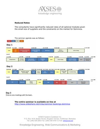 knowledge engineering



           Reduced Rates

           The consultants have significantly reduced rates of all optional modules given
           the small size of suppliers and the constraints on the market for Dominica.



           The seminar agenda was as follows:




Day 3
One-on-one meetings with the team.



           The entire seminar is available on line at
           http://www.slideshare.net/irclay/seminar-bookings-dominica




                                          AXSES Systems Caribbean Inc.
                       P.O. Box 16-B, Baslen House, Kingston Terrace, St.Michael, Barbados
                          Tel: (246) 429-2653 Fax: (246) 436 5704 E-mail: info@axses.net

                 Knowledge Engineering, Web Communications & Marketing
 
