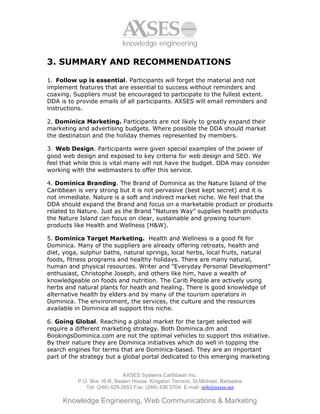knowledge engineering

3. SUMMARY AND RECOMMENDATIONS

1. Follow up is essential. Participants will forget the material and not
implement features that are essential to success without reminders and
coaxing. Suppliers must be encouraged to participate to the fullest extent.
DDA is to provide emails of all participants. AXSES will email reminders and
instructions.

2. Dominica Marketing. Participants are not likely to greatly expand their
marketing and advertising budgets. Where possible the DDA should market
the destination and the holiday themes represented by members.

3. Web Design. Participants were given special examples of the power of
good web design and exposed to key criteria for web design and SEO. We
feel that while this is vital many will not have the budget. DDA may consider
working with the webmasters to offer this service.

4. Dominica Branding. The Brand of Dominica as the Nature Island of the
Caribbean is very strong but it is not pervasive (best kept secret) and it is
not immediate. Nature is a soft and indirect market niche. We feel that the
DDA should expand the Brand and focus on a marketable product or products
related to Nature. Just as the Brand “Natures Way” supplies health products
the Nature Island can focus on clear, sustainable and growing tourism
products like Health and Wellness (H&W).

5. Dominica Target Marketing. Health and Wellness is a good fit for
Dominica. Many of the suppliers are already offering retreats, health and
diet, yoga, sulphur baths, natural springs, local herbs, local fruits, natural
foods, fitness programs and healthy holidays. There are many natural,
human and physical resources. Writer and “Everyday Personal Development”
enthusiast, Christophe Joseph, and others like him, have a wealth of
knowledgeable on foods and nutrition. The Carib People are actively using
herbs and natural plants for heath and healing. There is good knowledge of
alternative health by elders and by many of the tourism operators in
Dominica. The environment, the services, the culture and the resources
available in Dominica all support this niche.

6. Going Global. Reaching a global market for the target selected will
require a different marketing strategy. Both Dominica.dm and
BookingsDominica.com are not the optimal vehicles to support this initiative.
By their nature they are Dominica initiatives which do well in topping the
search engines for terms that are Dominica-based. They are an important
part of the strategy but a global portal dedicated to this emerging marketing


                             AXSES Systems Caribbean Inc.
          P.O. Box 16-B, Baslen House, Kingston Terrace, St.Michael, Barbados
             Tel: (246) 429-2653 Fax: (246) 436 5704 E-mail: info@axses.net

     Knowledge Engineering, Web Communications & Marketing
 