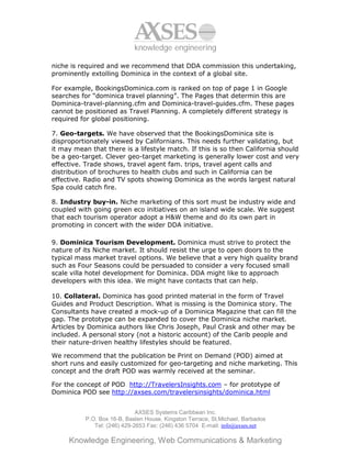 knowledge engineering

niche is required and we recommend that DDA commission this undertaking,
prominently extolling Dominica in the context of a global site.

For example, BookingsDominica.com is ranked on top of page 1 in Google
searches for “dominica travel planning”. The Pages that determin this are
Dominica-travel-planning.cfm and Dominica-travel-guides.cfm. These pages
cannot be positioned as Travel Planning. A completely different strategy is
required for global positioning.

7. Geo-targets. We have observed that the BookingsDominica site is
disproportionately viewed by Californians. This needs further validating, but
it may mean that there is a lifestyle match. If this is so then California should
be a geo-target. Clever geo-target marketing is generally lower cost and very
effective. Trade shows, travel agent fam. trips, travel agent calls and
distribution of brochures to health clubs and such in California can be
effective. Radio and TV spots showing Dominica as the words largest natural
Spa could catch fire.

8. Industry buy-in. Niche marketing of this sort must be industry wide and
coupled with going green eco initiatives on an island wide scale. We suggest
that each tourism operator adopt a H&W theme and do its own part in
promoting in concert with the wider DDA initiative.

9. Dominica Tourism Development. Dominica must strive to protect the
nature of its Niche market. It should resist the urge to open doors to the
typical mass market travel options. We believe that a very high quality brand
such as Four Seasons could be persuaded to consider a very focused small
scale villa hotel development for Dominica. DDA might like to approach
developers with this idea. We might have contacts that can help.

10. Collateral. Dominica has good printed material in the form of Travel
Guides and Product Description. What is missing is the Dominica story. The
Consultants have created a mock-up of a Dominica Magazine that can fill the
gap. The prototype can be expanded to cover the Dominica niche market.
Articles by Dominica authors like Chris Joseph, Paul Crask and other may be
included. A personal story (not a historic account) of the Carib people and
their nature-driven healthy lifestyles should be featured.

We recommend that the publication be Print on Demand (POD) aimed at
short runs and easily customized for geo-targeting and niche marketing. This
concept and the draft POD was warmly received at the seminar.

For the concept of POD http://TravelersInsights.com – for prototype of
Dominica POD see http://axses.com/travelersinsights/dominica.html


                              AXSES Systems Caribbean Inc.
           P.O. Box 16-B, Baslen House, Kingston Terrace, St.Michael, Barbados
              Tel: (246) 429-2653 Fax: (246) 436 5704 E-mail: info@axses.net

     Knowledge Engineering, Web Communications & Marketing
 