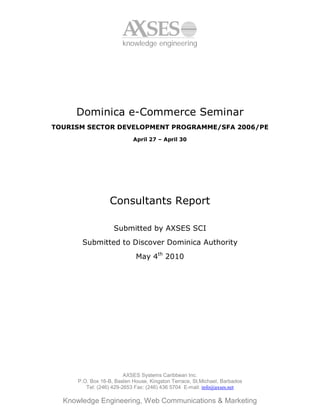 knowledge engineering




     Dominica e-Commerce Seminar
TOURISM SECTOR DEVELOPMENT PROGRAMME/SFA 2006/PE
                            April 27 – April 30




                   Consultants Report

                    Submitted by AXSES SCI
       Submitted to Discover Dominica Authority
                             May 4th 2010




                         AXSES Systems Caribbean Inc.
      P.O. Box 16-B, Baslen House, Kingston Terrace, St.Michael, Barbados
         Tel: (246) 429-2653 Fax: (246) 436 5704 E-mail: info@axses.net

  Knowledge Engineering, Web Communications & Marketing
 
