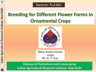 IndianAgriculturalResearchInstitute,NewDelhi
Breeding for Different Flower Forms in
Ornamental Crops
Abhay Kumar Gaurav
10459
Ph. D. 1st Year
Seminar: FLA 691
Division of Floriculture and Landscaping
Indian Agricultural Research Institute, New Delhi
 