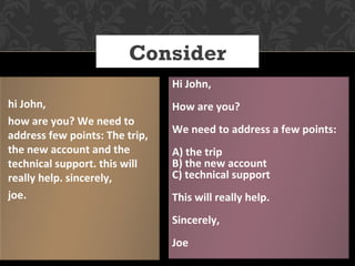 Consider
                                Hi John,
hi John,                        How are you?
how are you? We need to
                                We need to address a few points:
address few points: The trip,
the new account and the         A) the trip
technical support. this will    B) the new account
really help. sincerely,         C) technical support
joe.                            This will really help.
                                Sincerely,
                                Joe
 