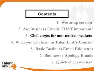Contents
                         1. Warm-up session
    2. Are Business Emails THAT important?
        3. Challenges for non-native speakers
4. What you can learn in TalentLink’s Course?
          5. Basic Business Email Etiquettes
               6. Bad news/ Apology Emails
                      7. Quick check-up test
 