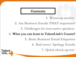 Contents
                         1. Warm-up session
    2. Are Business Emails THAT important?
        3. Challenges for non-native speakers
4. What you can learn in TalentLink’s Course?
          5. Basic Business Email Etiquettes
               6. Bad news/ Apology Emails
                      7. Quick check-up test
 