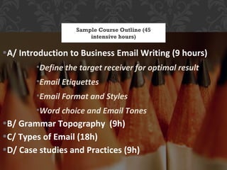 Sample Course Outline (45
                       intensive hours)

•A/ Introduction to Business Email Writing (9 hours)
        •Define the target receiver for optimal result
        •Email Etiquettes
        •Email Format and Styles
        •Word choice and Email Tones
•B/ Grammar Topography (9h)
•C/ Types of Email (18h)
•D/ Case studies and Practices (9h)
 