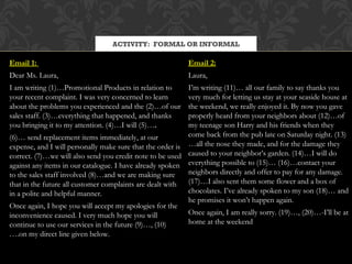 ACTIVITY: FORMAL OR INFORMAL

Email 1:                                                   Email 2:
Dear Ms. Laura,                                            Laura,
I am writing (1)…Promotional Products in relation to       I’m writing (11)… all our family to say thanks you
your recent complaint. I was very concerned to learn       very much for letting us stay at your seaside house at
about the problems you experienced and the (2)…of our      the weekend, we really enjoyed it. By now you gave
sales staff. (3)…everything that happened, and thanks      properly heard from your neighbors about (12)…of
you bringing it to my attention. (4)…I will (5)….          my teenage son Harry and his friends when they
(6)… send replacement items immediately, at our            come back from the pub late on Saturday night. (13)
expense, and I will personally make sure that the order is …all the nose they made, and for the damage they
correct. (7)…we will also send you credit note to be used caused to your neighbor’s garden. (14)…I will do
against any items in our catalogue. I have already spoken everything possible to (15)… (16)…contact your
to the sales staff involved (8)…and we are making sure     neighbors directly and offer to pay for any damage.
that in the future all customer complaints are dealt with  (17)…I also sent them some flower and a box of
in a polite and helpful manner.                            chocolates. I’ve already spoken to my son (18)… and
                                                           he promises it won’t happen again.
Once again, I hope you will accept my apologies for the
inconvenience caused. I very much hope you will            Once again, I am really sorry. (19)…, (20)…-I’ll be at
continue to use our services in the future (9)…, (10)      home at the weekend
….on my direct line given below.
 