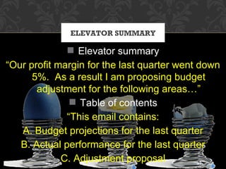 ELEVATOR SUMMARY

               Elevator summary
“Our profit margin for the last quarter went down
      5%. As a result I am proposing budget
       adjustment for the following areas…”
                Table of contents
              “This email contains:
   A. Budget projections for the last quarter
   B. Actual performance for the last quarter
             C. Adjustment proposal
 