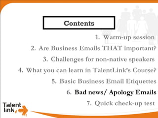 Contents
                         1. Warm-up session
    2. Are Business Emails THAT important?
        3. Challenges for non-native speakers
4. What you can learn in TalentLink’s Course?
          5. Basic Business Email Etiquettes
               6. Bad news/ Apology Emails
                      7. Quick check-up test
 