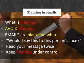 Flaming in emails


•   What is Flaming?
•   AVOID Flaming
•   EMAILS are black and white
•   “Would I say this to this person’s face?”
•   Read your message twice
•   Keep Flaming under control
 