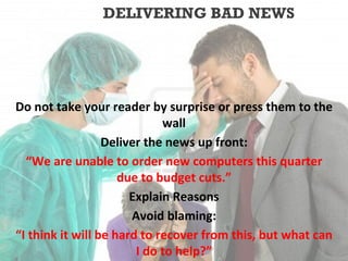 DELIVERING BAD NEWS




Do not take your reader by surprise or press them to the
                             wall
                  Deliver the news up front:
  “We are unable to order new computers this quarter
                     due to budget cuts.”
                       Explain Reasons
                       Avoid blaming:
“I think it will be hard to recover from this, but what can
                        I do to help?”
 
