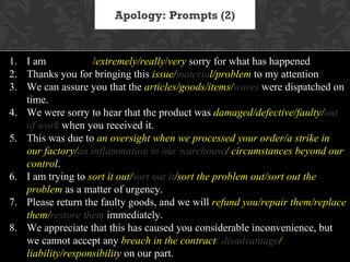 Apology: Prompts (2)


1. I am absolutely/extremely/really/very sorry for what has happened
2. Thanks you for bringing this issue/material/problem to my attention
3. We can assure you that the articles/goods/items/wares were dispatched on
   time.
4. We were sorry to hear that the product was damaged/defective/faulty/out
   of work when you received it.
5. This was due to an oversight when we processed your order/a strike in
   our factory/an inflammation in our warehouse/ circumstances beyond our
   control.
6. I am trying to sort it out/sort out it/sort the problem out/sort out the
   problem as a matter of urgency.
7. Please return the faulty goods, and we will refund you/repair them/replace
   them/restore them immediately.
8. We appreciate that this has caused you considerable inconvenience, but
   we cannot accept any breach in the contract/ disadvantage/
   liability/responsibility on our part.
 