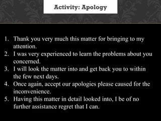 Activity: Apology




1. Thank you very much this matter for bringing to my
   attention.
2. I was very experienced to learn the problems about you
   concerned.
3. I will look the matter into and get back you to within
   the few next days.
4. Once again, accept our apologies please caused for the
   inconvenience.
5. Having this matter in detail looked into, I be of no
   further assistance regret that I can.
 