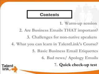 Contents
                         1. Warm-up session
    2. Are Business Emails THAT important?
        3. Challenges for non-native speakers
4. What you can learn in TalentLink’s Course?
          5. Basic Business Email Etiquettes
               6. Bad news/ Apology Emails
                      7. Quick check-up test
 