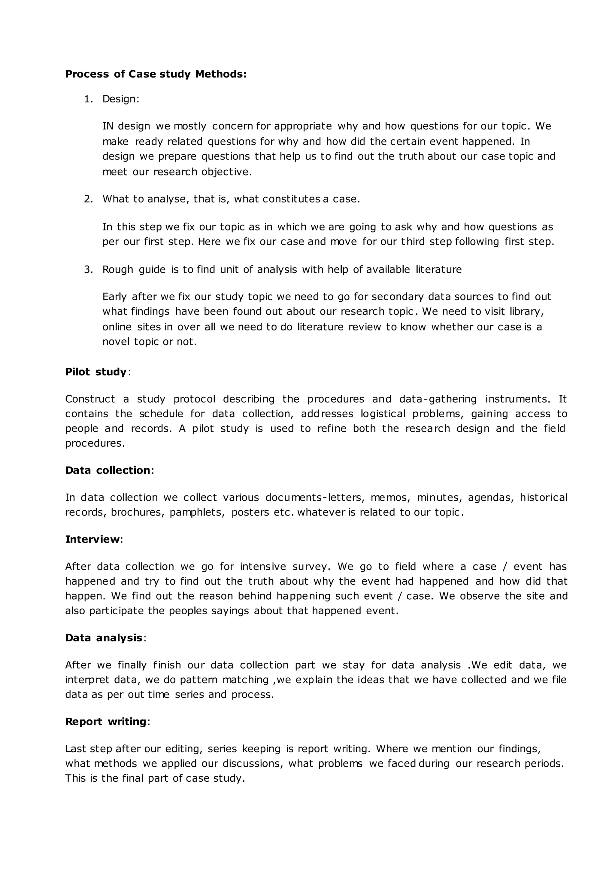 Process of Case study Methods:
1. Design:
IN design we mostly concern for appropriate why and how questions for our topic. We
make ready related questions for why and how did the certain event happened. In
design we prepare questions that help us to find out the truth about our case topic and
meet our research objective.
2. What to analyse, that is, what constitutes a case.
In this step we fix our topic as in which we are going to ask why and how questions as
per our first step. Here we fix our case and move for our third step following first step.
3. Rough guide is to find unit of analysis with help of available literature
Early after we fix our study topic we need to go for secondary data sources to find out
what findings have been found out about our research topic . We need to visit library,
online sites in over all we need to do literature review to know whether our case is a
novel topic or not.
Pilot study:
Construct a study protocol describing the procedures and data-gathering instruments. It
contains the schedule for data collection, addresses logistical problems, gaining access to
people and records. A pilot study is used to refine both the research design and the field
procedures.
Data collection:
In data collection we collect various documents-letters, memos, minutes, agendas, historical
records, brochures, pamphlets, posters etc. whatever is related to our topic.
Interview:
After data collection we go for intensive survey. We go to field where a case / event has
happened and try to find out the truth about why the event had happened and how did that
happen. We find out the reason behind happening such event / case. We observe the site and
also participate the peoples sayings about that happened event.
Data analysis:
After we finally finish our data collection part we stay for data analysis .We edit data, we
interpret data, we do pattern matching ,we explain the ideas that we have collected and we file
data as per out time series and process.
Report writing:
Last step after our editing, series keeping is report writing. Where we mention our findings,
what methods we applied our discussions, what problems we faced during our research periods.
This is the final part of case study.
 