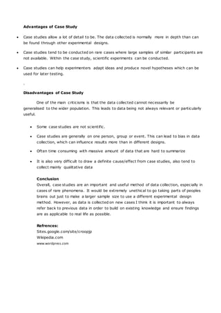 Advantages of Case Study
 Case studies allow a lot of detail to be. The data collected is normally more in depth than can
be found through other experimental designs.
 Case studies tend to be conducted on rare cases where large samples of similar participants are
not available. Within the case study, scientific experiments can be conducted.
 Case studies can help experimenters adapt ideas and produce novel hypotheses which can be
used for later testing.
.
Disadvantages of Case Study
One of the main criticisms is that the data collected cannot necessarily be
generalised to the wider population. This leads to data being not always relevant or particularly
useful.
 Some case studies are not scientific.
 Case studies are generally on one person, group or event. This can lead to bias in data
collection, which can influence results more than in different designs.
 Often time consuming with massive amount of data that are hard to summarize
 It is also very difficult to draw a definite cause/effect from case studies, also tend to
collect mainly qualitative data
Conclusion
Overall, case studies are an important and useful method of data collection, especially in
cases of rare phenomena. It would be extremely unethical to go taking parts of peoples
brains out just to make a larger sample size to use a different experimental design
method. However, as data is collected on new cases I think it is important to always
refer back to previous data in order to build on existing knowledge and ensure findings
are as applicable to real life as possible.
Refrences:
Sites.google.com/site/croopjp
Wikipedia.com
www.wordpress.com
 
