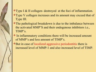 Type I & II collagen- destroyed at the foci of inflammation.
Type V collagen increases and its amount may exceed that of
Type III.
The pathological breakdown is due to the imbalance between
the activated MMP’S and their endogenous inhibitors i.e.,
TIMP’s.
 In inflammatory conditions there will be increased amount
of MMP’s and less amount of TIMP’s.
But in case of localized aggressive periodontitis there is
increased level of MMP-1 and also increased level of TIMP.
 