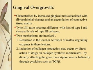 Gingival Overgrowth:
Charecterised by increased gingival mass associated with
fibroepithelial changes and an accumlation of connective
tissue matrix .
Type I/III ratio becomes different with loss of type I and
elevated levels of type III collagen.
Two mechanisms are involved .
1 .Reduction in the level or activities of matrix degrading
enzymes in these lesions.
2. Induction of collagen production may occur by direct
action of drugs on collagen synthesis mechanisms –by
directly affecting the gene transcription rate or Indirectly
through cytokines such as TGFβ.
 