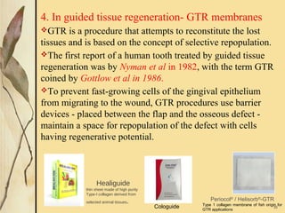 4. In guided tissue regeneration- GTR membranes
GTR is a procedure that attempts to reconstitute the lost
tissues and is based on the concept of selective repopulation.
The first report of a human tooth treated by guided tissue
regeneration was by Nyman et al in 1982, with the term GTR
coined by Gottlow et al in 1986.
To prevent fast-growing cells of the gingival epithelium
from migrating to the wound, GTR procedures use barrier
devices - placed between the flap and the osseous defect -
maintain a space for repopulation of the defect with cells
having regenerative potential.
35
Healiguide
thin sheet made of high purity
Type-I collagen derived from
selected animal tissues. Periocol®
 / Helisorb®
-GTR
Type 1 collagen membrane of fish origin for 
GTR applications
Cologuide 
 