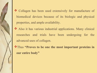  Collagen has been used extensively for manufacture of
biomedical devices because of its biologic and physical
properties, and ample availability.
 Also it has various industrial applications. Many clinical
researches and trials have been undergoing for the
advanced uses of collagen.
Thus “Proves to be one the most important proteins in
our entire body”
 