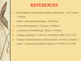 1) Oral histology: Development structure and function ; A.R. Tencate:
7th
Edition
2) Harper’s illustrated biochemistry ; 26th
Edition
3) Clinical Periodontology ; Carranza: 10th
Edition
4) A textbook of Oral Pathology ; Shafer : 5th
Edition
5) Collagen membranes : A Review ;J Periodontol 2001;72:215-229.
6) Collagen- structure,function and biosynthesis : K.Gelse, E Poschl, T.
Aigner - Advanced Drug Delivery Reviews 55 (2003) 1531-1546
REFERENCES
 