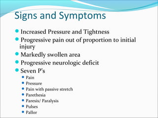 Signs and Symptoms
Increased Pressure and Tightness
Progressive pain out of proportion to initial

injury
Markedly swollen area
Progressive neurologic deficit
Seven P’s
 Pain
 Pressure
 Pain with passive stretch
 Parethesia
 Paresis/ Paralysis
 Pulses
 Pallor

 