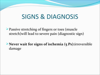 SIGNS & DIAGNOSIS
 Passive stretching of fingers or toes (muscle

stretch)will lead to severe pain (diagnostic sign)

 Never wait for signs of ischemia (5 Ps):irreversible

damage

 