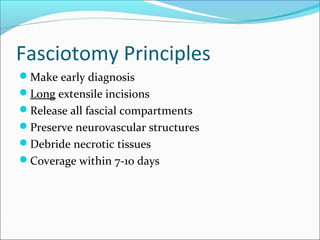 Fasciotomy Principles
Make early diagnosis
Long extensile incisions
Release all fascial compartments
Preserve neurovascular structures
Debride necrotic tissues
Coverage within 7-10 days

 