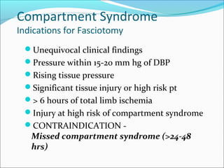 Compartment Syndrome
Indications for Fasciotomy

Unequivocal clinical findings
Pressure within 15-20 mm hg of DBP
Rising tissue pressure
Significant tissue injury or high risk pt
> 6 hours of total limb ischemia
Injury at high risk of compartment syndrome
CONTRAINDICATION -

Missed compartment syndrome (>24-48
hrs)

 