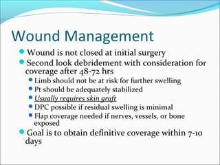 Wound Management
Wound is not closed at initial surgery
Second look debridement with consideration for

coverage after 48-72 hrs

Limb should not be at risk for further swelling
Pt should be adequately stabilized
Usually requires skin graft
DPC possible if residual swelling is minimal
Flap coverage needed if nerves, vessels, or bone

exposed

Goal is to obtain definitive coverage within 7-10

days

 