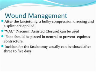 Wound Management

After the fasciotomy, a bulky compression dressing and

a splint are applied.
“VAC” (Vacuum Assisted Closure) can be used
 Foot should be placed in neutral to prevent equinus
contracture.
Incision for the fasciotomy usually can be closed after
three to five days

 