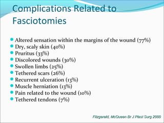 Complications Related to
Fasciotomies
Altered sensation within the margins of the wound (77%)
Dry, scaly skin (40%)
Pruritus (33%)
Discolored wounds (30%)
Swollen limbs (25%)
Tethered scars (26%)
Recurrent ulceration (13%)
Muscle herniation (13%)
Pain related to the wound (10%)
Tethered tendons (7%)
Fitzgerald, McQueen Br J Plast Surg 2000

 