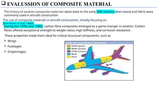  EVALUSSION OF COMPOSITE MATERIAL
The use of composite materials in aircraft construction, initially focusing on
fiberglass in the 1940s
The history of aviation composite materials dates back to the early 20th century when wood and fabric were
commonly used in aircraft construction
During the 1970s and 1980s, carbon fibre composites emerged as a game-changer in aviation. Carbon
fibres offered exceptional strength-to-weight ratios, high stiffness, and corrosion resistance.
These properties made them ideal for critical structural components, such as
 Wings
 Fuselages
 Empennages.
 