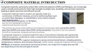  COMPOSITE MATERIAL INTRUDUCTION
Composite materials used in aviation are typically made of a
combination of different materials, primarily reinforcing fibers such
as carbon fiber, fiberglass, or aramid fibers, and a matrix material
such as epoxy resin
Composite materials, particularly carbon fiber-reinforced polymers (CFRP) and fiberglass, are increasingly
used in aircraft construction for their high strength-to-weight ratio, durability, and corrosion resistance,
leading to lighter and more fuel-efficient aircraft.
Glass fibre-reinforced plastic, or fibreglass,
was the first lightweight composite
material to be found in aircraft.
The primary structures of the A320 are of composite construction with aramid fibre (AFRP),
glass fibre (GFRP) and carbon fibre (CFRP) reinforced plastics. The A320 is the first subsonic
aircraft to incorporate composite primary structures.
A composite material is a material made from two or more distinct materials with significantly
different properties, combined to create a material with enhanced properties compared to the
individual components.
Composite materials offer superior resistance to various environmental factors, including extreme
temperatures, moisture, and corrosive chemicals. Unlike metals, composite materials do not corrode
easily.
The weight of airplanes, particularly commercial airliners, can range from roughly 40 to over 450
tons depending on the size and type of aircraft
 