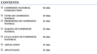 CONTENTS
 COMPOSITE MATERIAL
INTRUDUCTION
 TYPES OF COMPOSITE
MATRIAL
 PROPERTIES OF COMPOSITE
MATRIAL
 MAKING OF COMPOSITE
MATRIAL
 EVALUATION OF COMPOSITE
MATERIAL
 APPLICATION
 ADVANTAGES
02 slide
03 Slide
01 slide
03 slide
02 slide
01 slide
01 slide
 