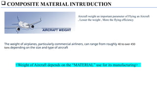  COMPOSITE MATERIAL INTRUDUCTION
The weight of airplanes, particularly commercial airliners, can range from roughly 40 to over 450
tons depending on the size and type of aircraft
Aircraft weight an important parameter of Flying an Aircraft
, Lesser the weight , More the flying efficiency
<Weight of Aircraft depends on the “MATERIAL” use for its manufacturing>
 